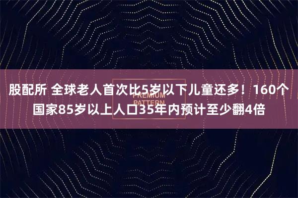 股配所 全球老人首次比5岁以下儿童还多！160个国家85岁以上人口35年内预计至少翻4倍