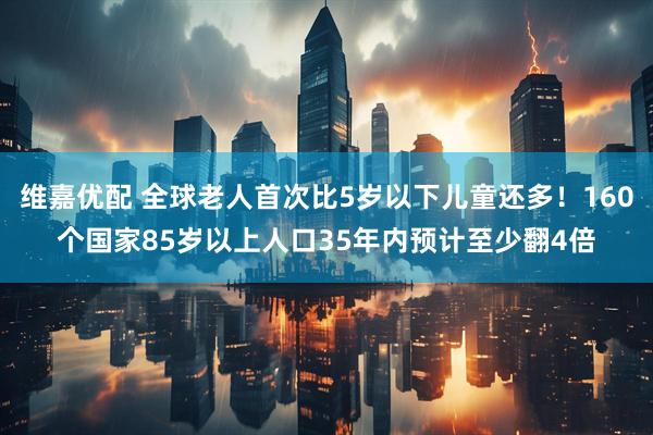 维嘉优配 全球老人首次比5岁以下儿童还多！160个国家85岁以上人口35年内预计至少翻4倍
