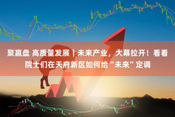 聚赢盘 高质量发展｜未来产业，大幕拉开！看看院士们在天府新区如何给“未来”定调