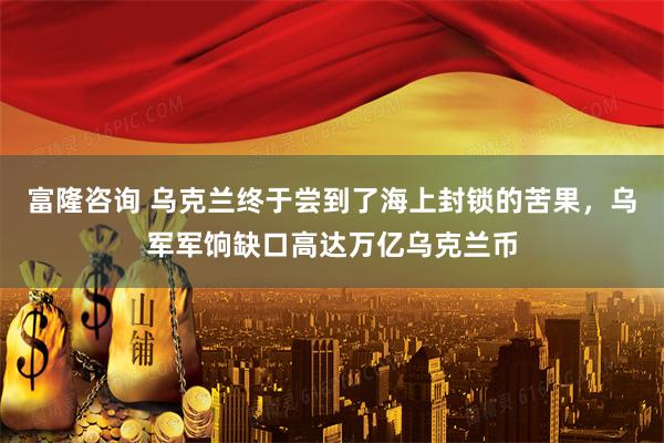 富隆咨询 乌克兰终于尝到了海上封锁的苦果，乌军军饷缺口高达万亿乌克兰币