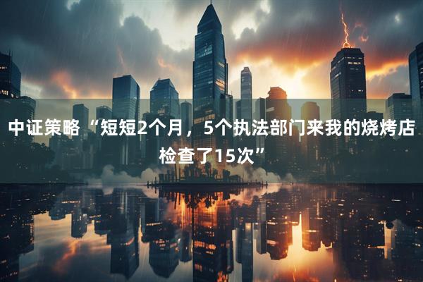 中证策略 “短短2个月,5个执法部门来我的烧烤店检查了15次”