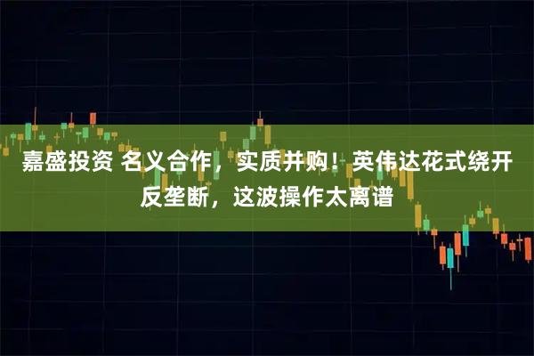 嘉盛投资 名义合作，实质并购！英伟达花式绕开反垄断，这波操作太离谱