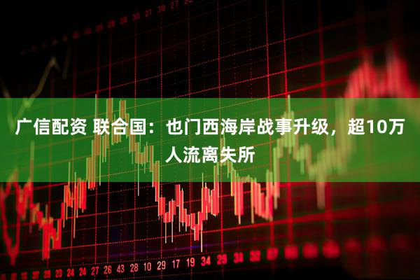 广信配资 联合国：也门西海岸战事升级，超10万人流离失所