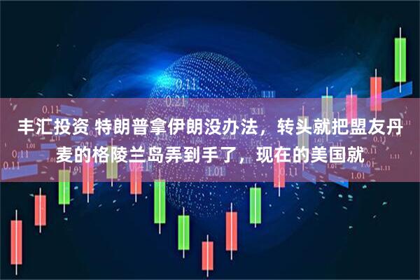 丰汇投资 特朗普拿伊朗没办法，转头就把盟友丹麦的格陵兰岛弄到手了，现在的美国就