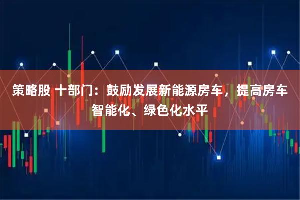 策略股 十部门：鼓励发展新能源房车，提高房车智能化、绿色化水平