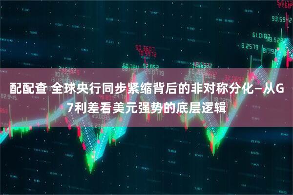 配配查 全球央行同步紧缩背后的非对称分化—从G7利差看美元强势的底层逻辑