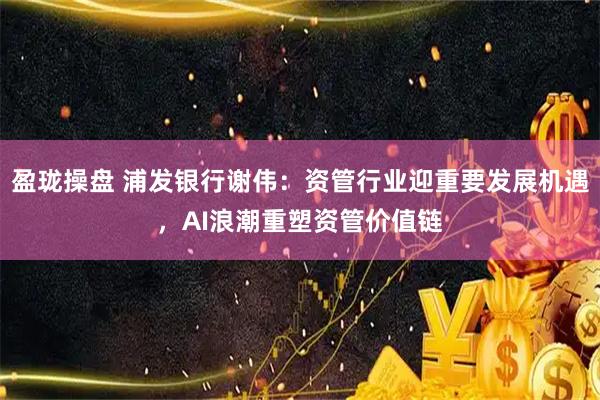 盈珑操盘 浦发银行谢伟：资管行业迎重要发展机遇，AI浪潮重塑资管价值链
