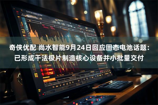 奇侠优配 尚水智能9月24日回应固态电池话题：已形成干法极片制造核心设备并小批量交付