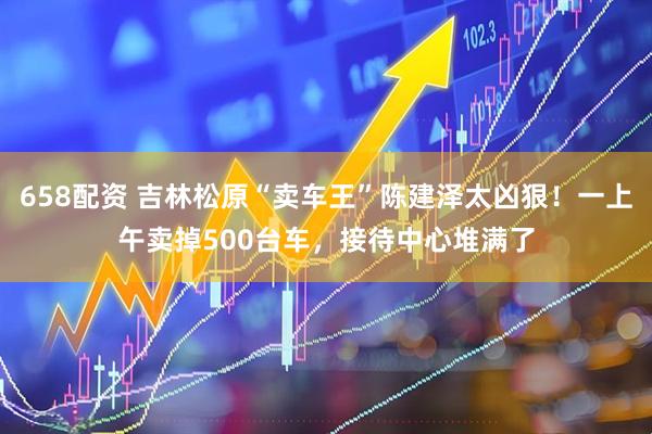 658配资 吉林松原“卖车王”陈建泽太凶狠！一上午卖掉500台车，接待中心堆满了