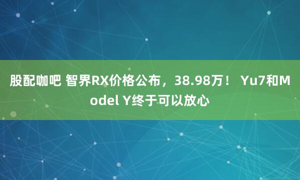 股配咖吧 智界RX价格公布，38.98万！ Yu7和Model Y终于可以放心