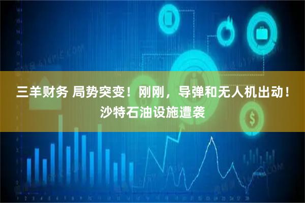 三羊财务 局势突变!刚刚,导弹和无人机出动!沙特石油设施遭袭