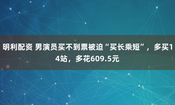 明利配资 男演员买不到票被迫“买长乘短”，多买14站，多花609.5元