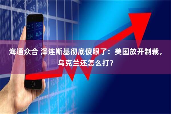 海通众合 泽连斯基彻底傻眼了：美国放开制裁，乌克兰还怎么打？