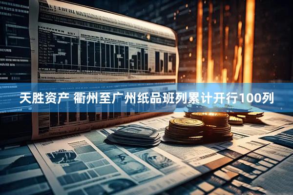 天胜资产 衢州至广州纸品班列累计开行100列