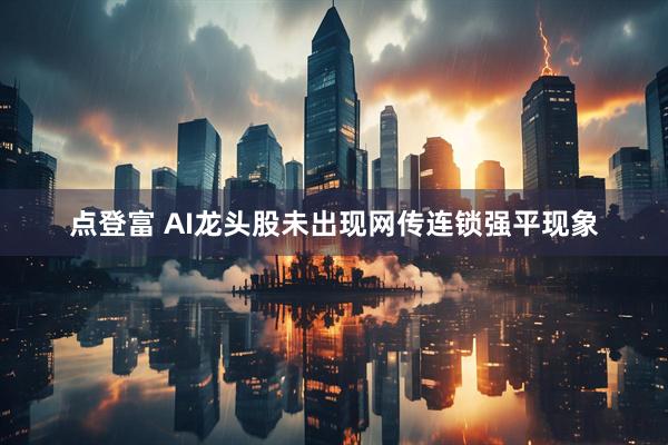 点登富 AI龙头股未出现网传连锁强平现象