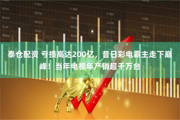泰仓配资 亏损高达200亿，昔日彩电霸主走下巅峰！当年电视年产销超千万台