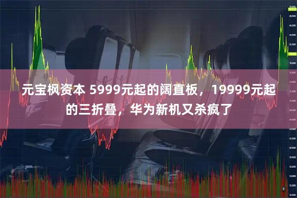 元宝枫资本 5999元起的阔直板，19999元起的三折叠，华为新机又杀疯了