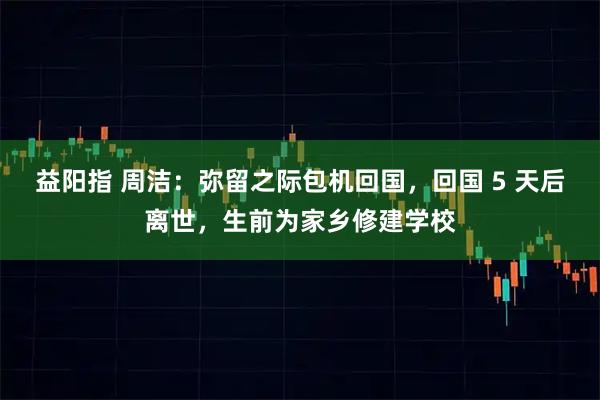 益阳指 周洁：弥留之际包机回国，回国 5 天后离世，生前为家乡修建学校