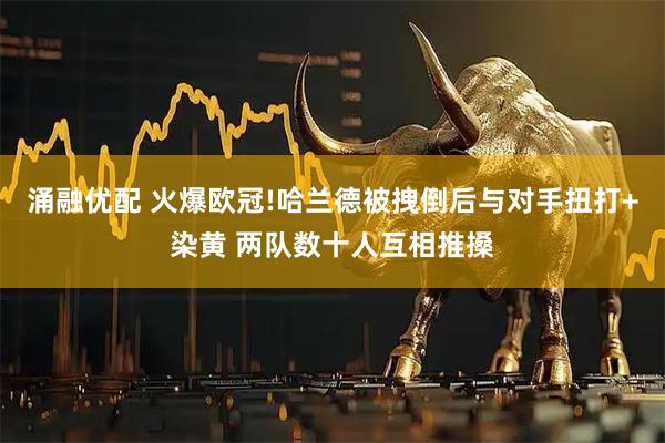 涌融优配 火爆欧冠!哈兰德被拽倒后与对手扭打+染黄 两队数十人互相推搡