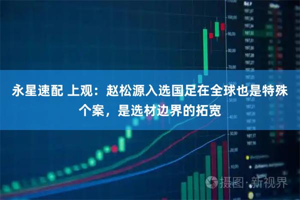 永星速配 上观：赵松源入选国足在全球也是特殊个案，是选材边界的拓宽