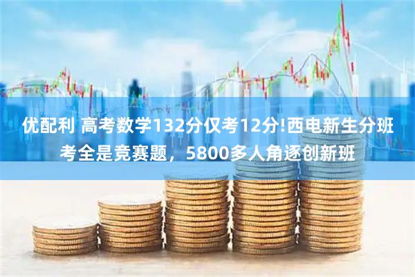 优配利 高考数学132分仅考12分!西电新生分班考全是竞赛题,5800多人角逐创新班
