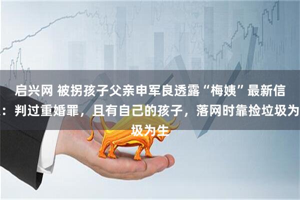 启兴网 被拐孩子父亲申军良透露“梅姨”最新信息:判过重婚罪,且有自己的孩子,落网时靠捡垃圾为生