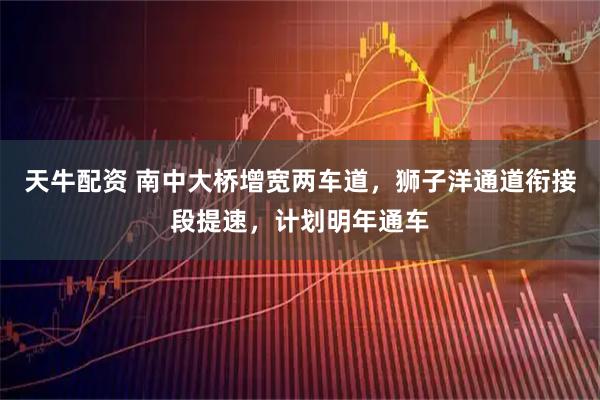 天牛配资 南中大桥增宽两车道，狮子洋通道衔接段提速，计划明年通车