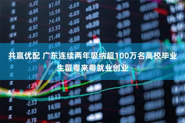 共赢优配 广东连续两年吸纳超100万名高校毕业生留粤来粤就业创业