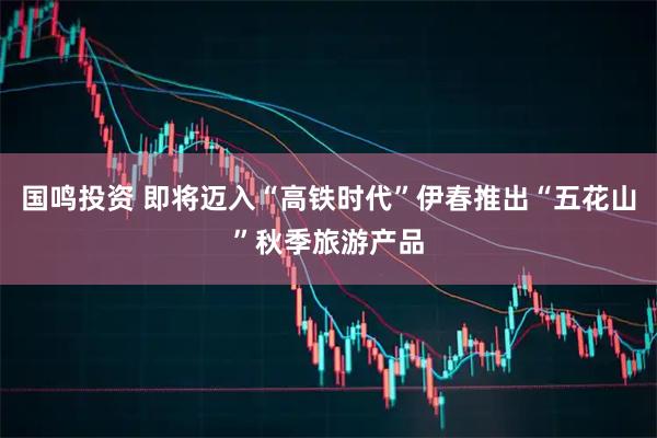 国鸣投资 即将迈入“高铁时代”伊春推出“五花山”秋季旅游产品